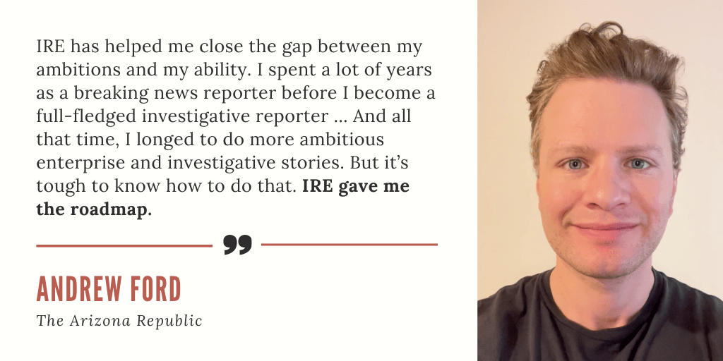 "IRE has helped me close the gap between my ambitions and my ability. I spent a lot of years as a breaking news reporter before I become a full-fledged investigative reporter ... And all that time, I longed to do more ambitious enterprise and investigative stories. But it’s tough to know how to do that. IRE gave me the roadmap." - Andrew Ford, The Arizona Republic