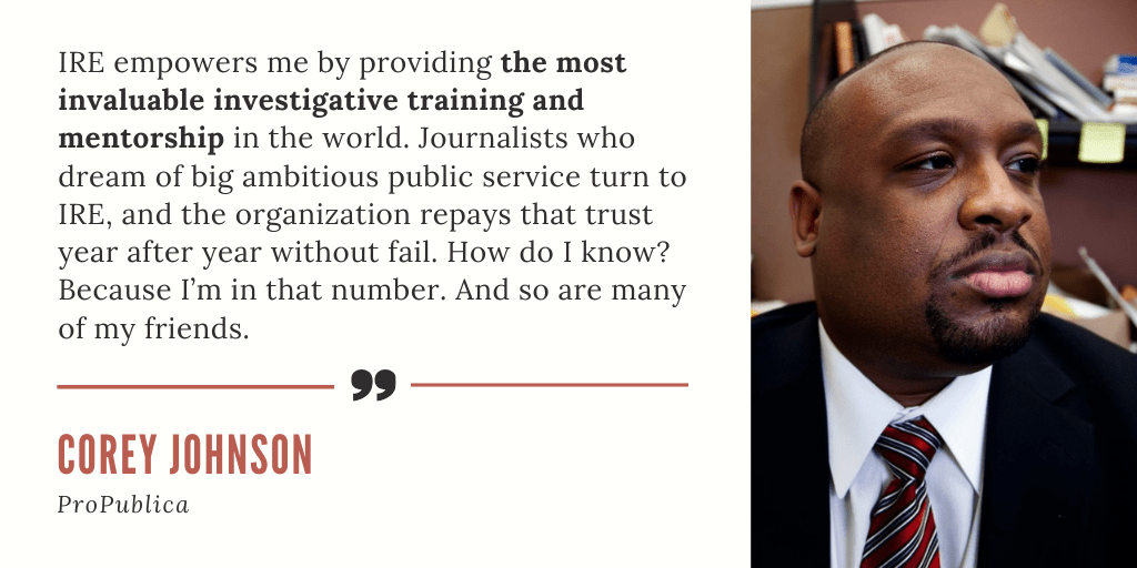 "IRE empowers me by providing the most invaluable investigative training and mentorship in the world. Journalists who dream of big ambitious public service turn to IRE, and the organization repays that trust year after year without fail. How do I know? Because I’m in that number. And so are many of my friends." - Corey Johnson, ProPublica