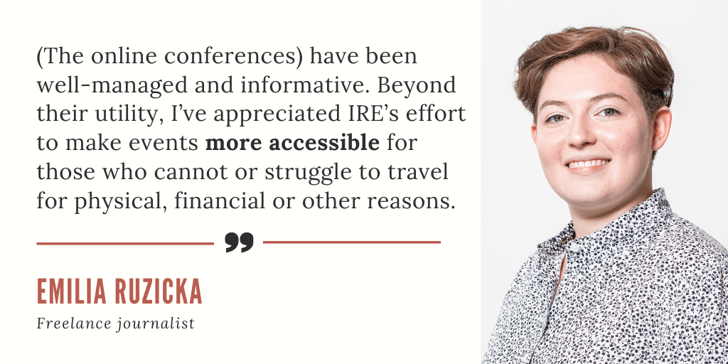 "(The online conferences) have been well-managed and informative. Beyond their utility, I’ve appreciated IRE’s effort to make events more accessible for those who cannot or struggle to travel for physical, financial or other reasons." - Emilia Ruzicka, freelance journalist