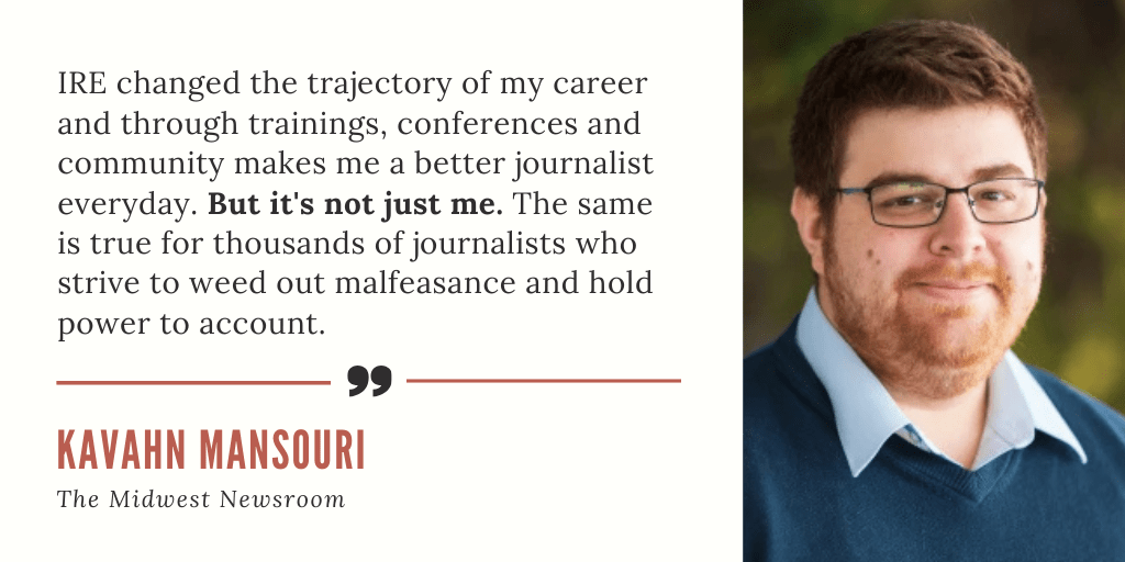 "IRE changed the trajectory of my career and through trainings, conferences and community makes me a better journalist everyday. But it's not just me. The same is true for thousands of journalists who strive to weed out malfeasance and hold power to account." - Kavahn Mansouri, The Midwest Newsroom