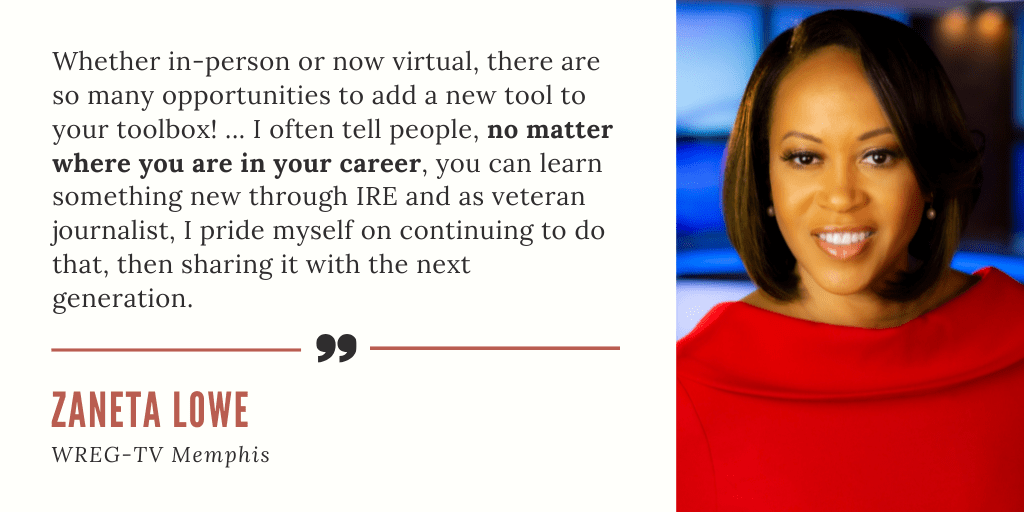 "Whether in-person or now virtual, there are so many opportunities to add a new tool to your toolbox! ... I often tell people, no matter where you are in your career, you can learn something new through IRE and as veteran journalist, I pride myself on continuing to do that, then sharing it with the next generation." - Zaneta Lowe, WREG-TV Memphis